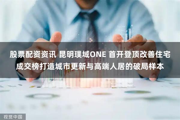 股票配资资讯 昆明璞域ONE 首开登顶改善住宅成交榜打造城市更新与高端人居的破局样本