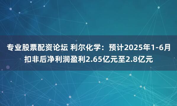 专业股票配资论坛 利尔化学：预计2025年1-6月扣非后净利润盈利2.65亿元至2.8亿元