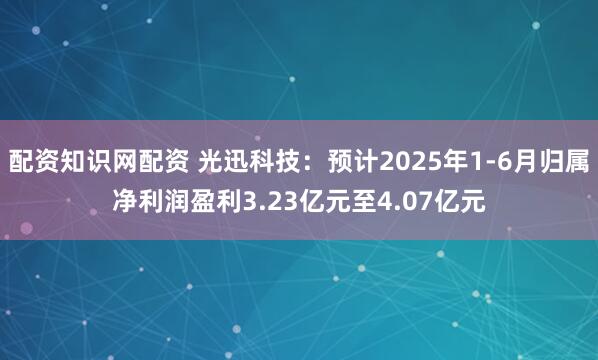 配资知识网配资 光迅科技：预计2025年1-6月归属净利润盈利3.23亿元至4.07亿元