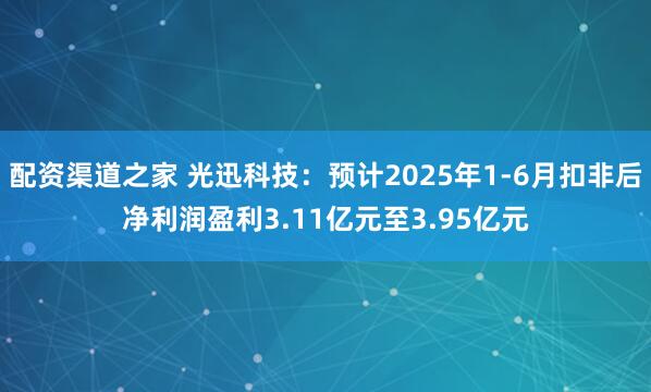 配资渠道之家 光迅科技：预计2025年1-6月扣非后净利润盈利3.11亿元至3.95亿元