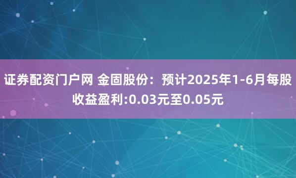 证券配资门户网 金固股份：预计2025年1-6月每股收益盈利:0.03元至0.05元