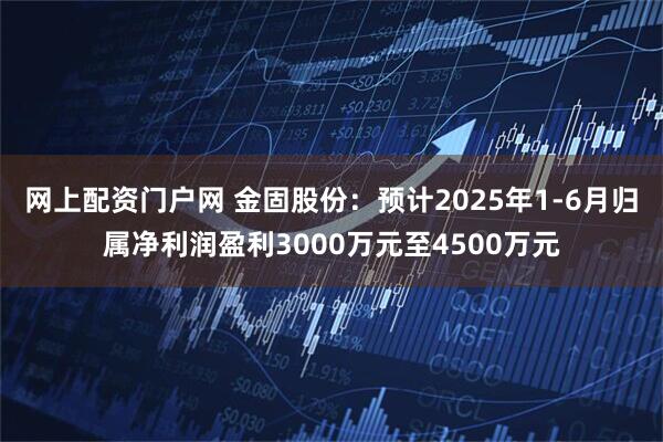 网上配资门户网 金固股份：预计2025年1-6月归属净利润盈利3000万元至4500万元