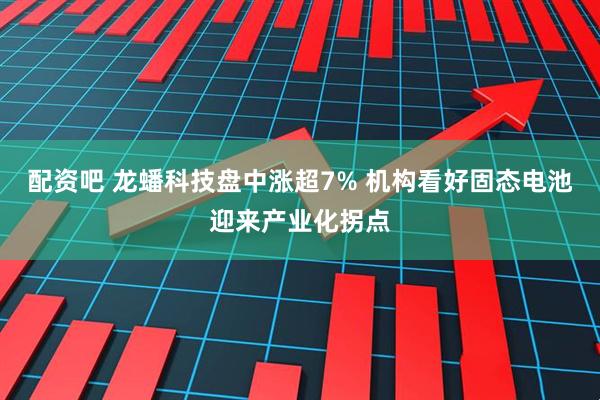 配资吧 龙蟠科技盘中涨超7% 机构看好固态电池迎来产业化拐点