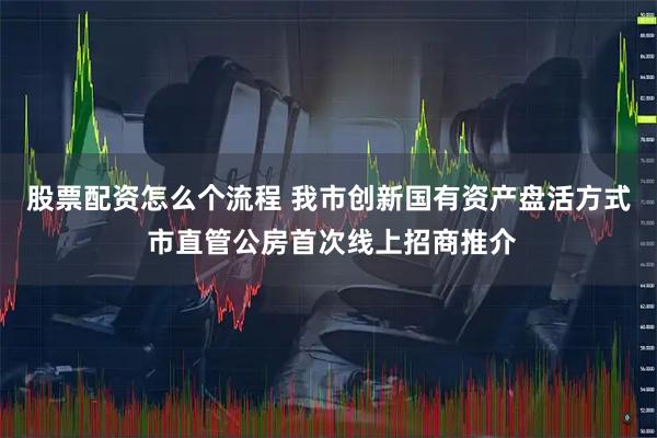 股票配资怎么个流程 我市创新国有资产盘活方式 市直管公房首次线上招商推介