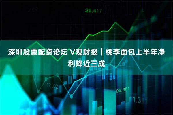 深圳股票配资论坛 V观财报｜桃李面包上半年净利降近三成