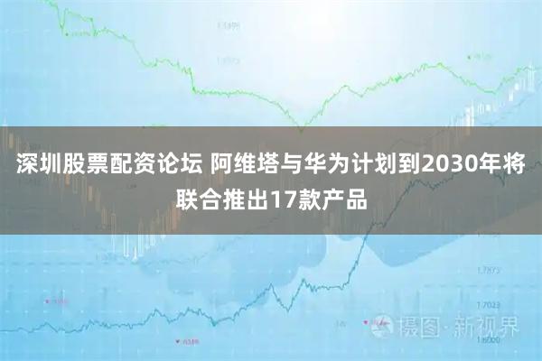 深圳股票配资论坛 阿维塔与华为计划到2030年将联合推出17款产品