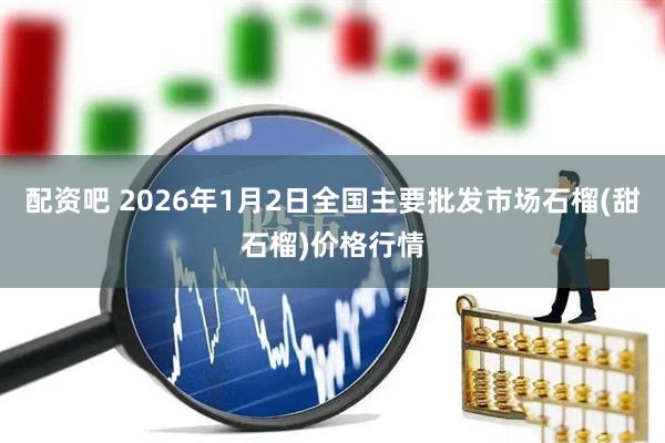 配资吧 2026年1月2日全国主要批发市场石榴(甜石榴)价格行情