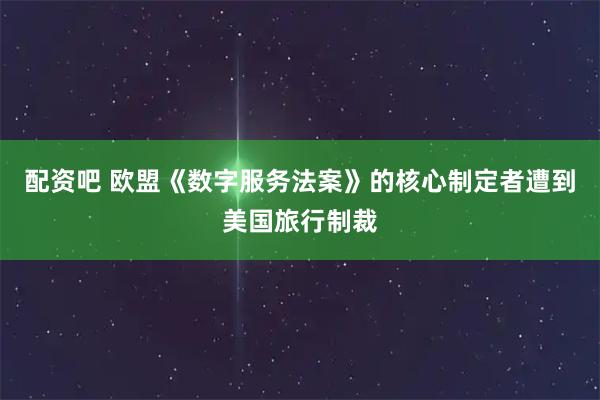 配资吧 欧盟《数字服务法案》的核心制定者遭到美国旅行制裁